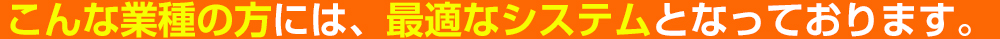 こんな業種の方には、最適なシステムとなっております。